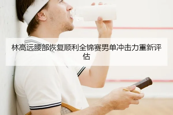 林高远腰部恢复顺利全锦赛男单冲击力重新评估